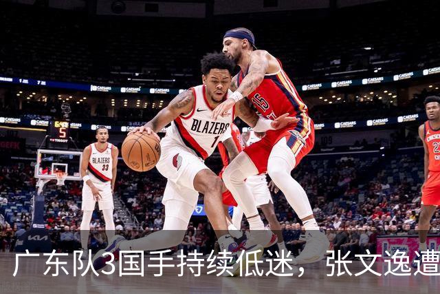 广东队3国手持续低迷，张文逸遭到弃用，杜锋有望回归