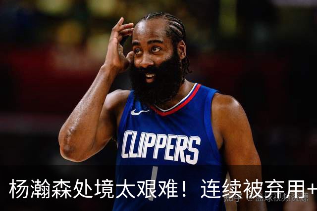 杨瀚森处境太艰难！连续被弃用+克林根罗威爆发，再次下放混音队